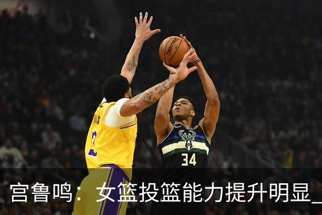 宫鲁鸣：女篮投篮能力提升明显 盼海外球员尽早归队