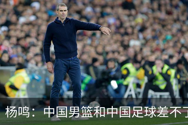 杨鸣：中国男篮和中国足球差不了太多，没有气场，失去了绝对优势