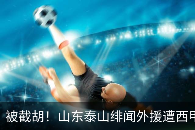 被截胡！山东泰山绯闻外援遭西甲豪门争抢，夏窗换外援又泡汤了